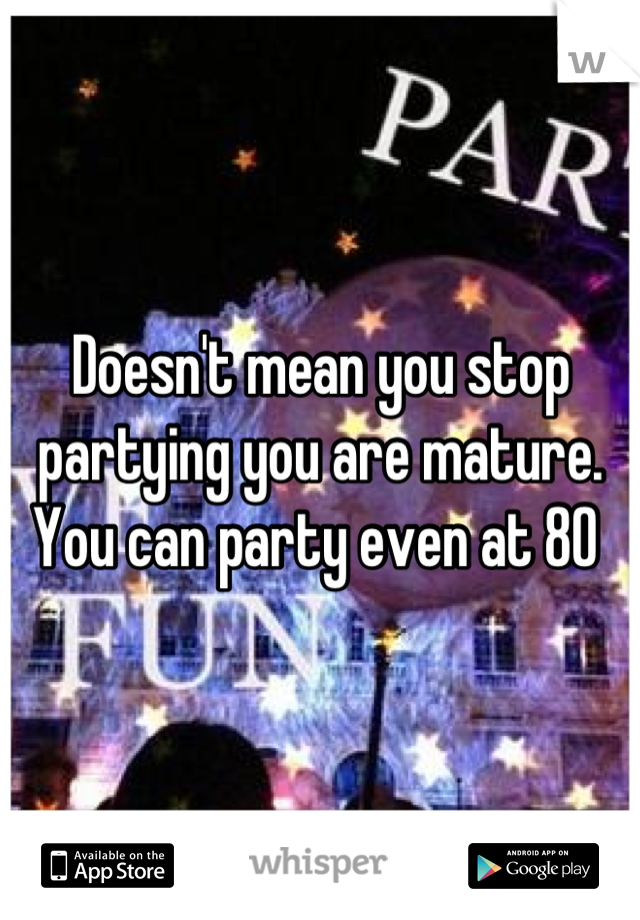 Doesn't mean you stop partying you are mature. You can party even at 80 