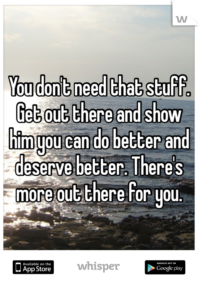 You don't need that stuff. Get out there and show him you can do better and deserve better. There's more out there for you.