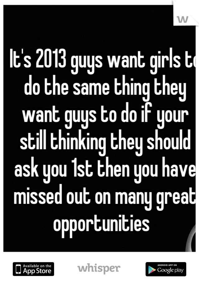 It's 2013 guys want girls to do the same thing they want guys to do if your still thinking they should ask you 1st then you have missed out on many great opportunities  
