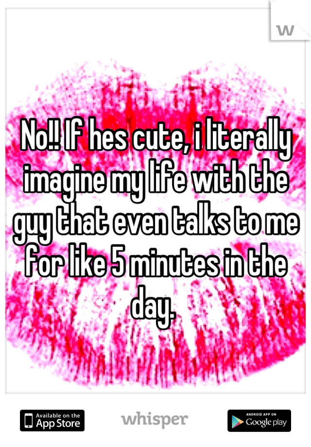 No!! If hes cute, i literally imagine my life with the guy that even talks to me for like 5 minutes in the day. 