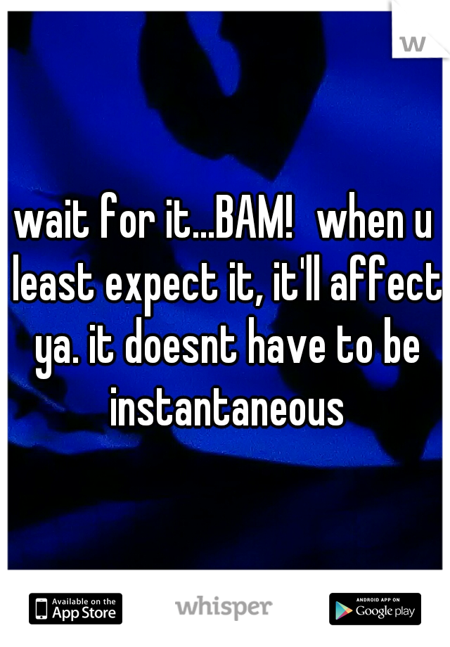 wait for it...BAM!
when u least expect it, it'll affect ya. it doesnt have to be instantaneous