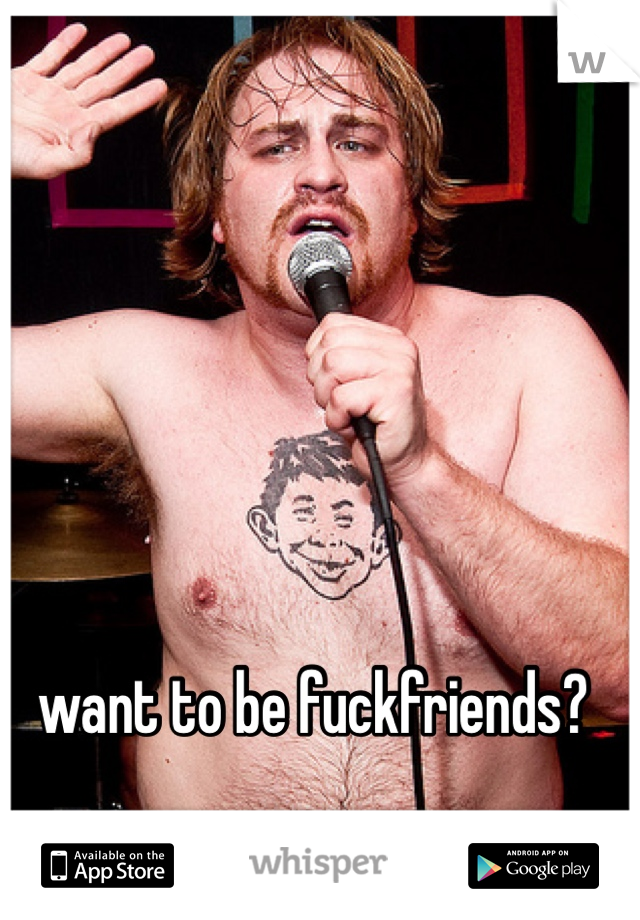 want to be fuckfriends?