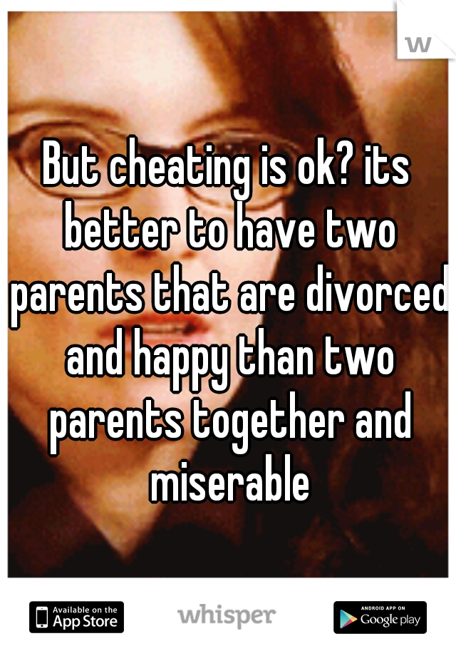 But cheating is ok? its better to have two parents that are divorced and happy than two parents together and miserable