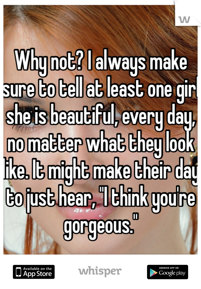Why not? I always make sure to tell at least one girl she is beautiful, every day, no matter what they look like. It might make their day to just hear, "I think you're gorgeous."