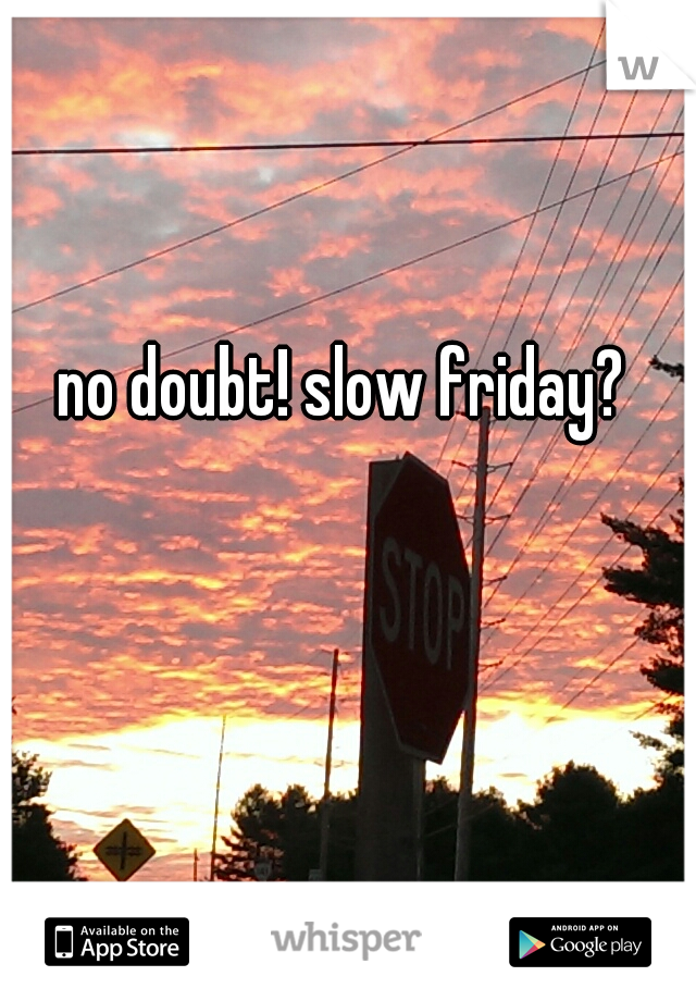 no doubt! slow friday?