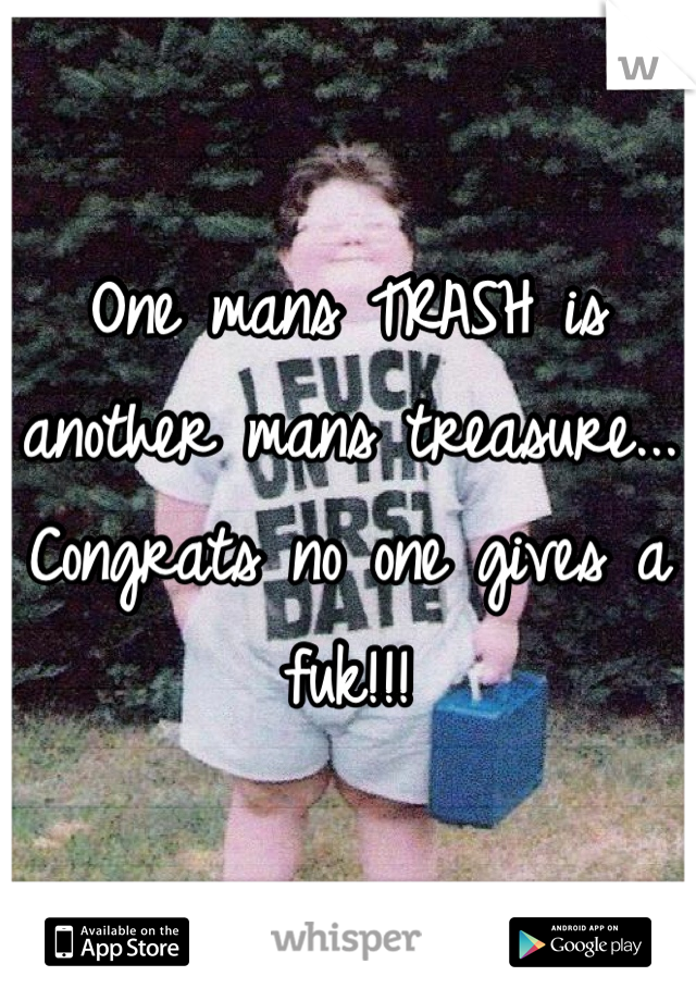 One mans TRASH is another mans treasure... Congrats no one gives a fuk!!!