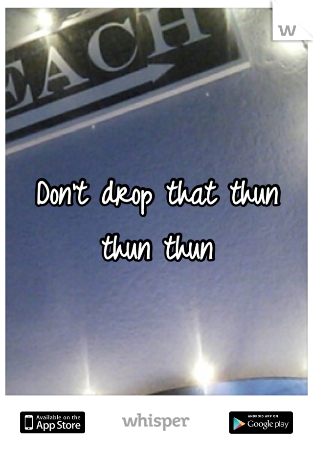 Don't drop that thun thun thun