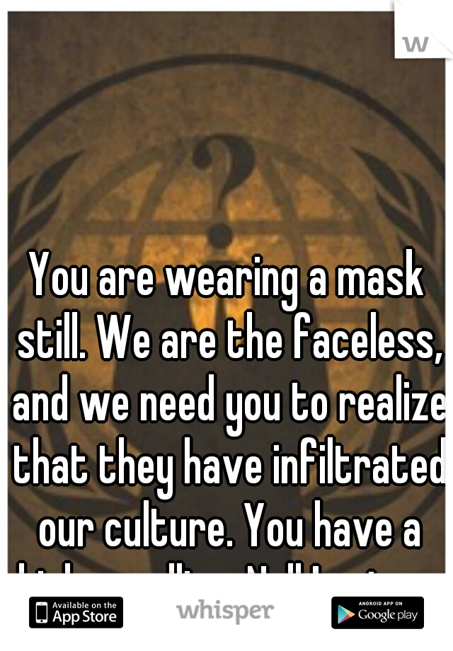 You are wearing a mask still. We are the faceless, and we need you to realize that they have infiltrated our culture. You have a higher calling. Null !== true