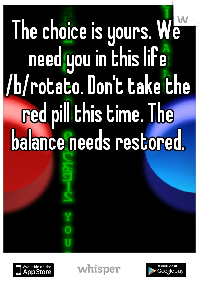 The choice is yours. We need you in this life /b/rotato. Don't take the red pill this time. The balance needs restored.