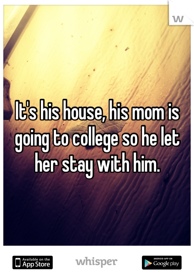 It's his house, his mom is going to college so he let her stay with him.