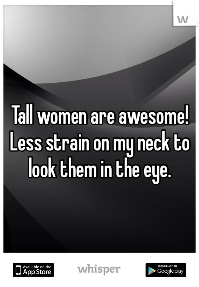 Tall women are awesome! Less strain on my neck to look them in the eye.