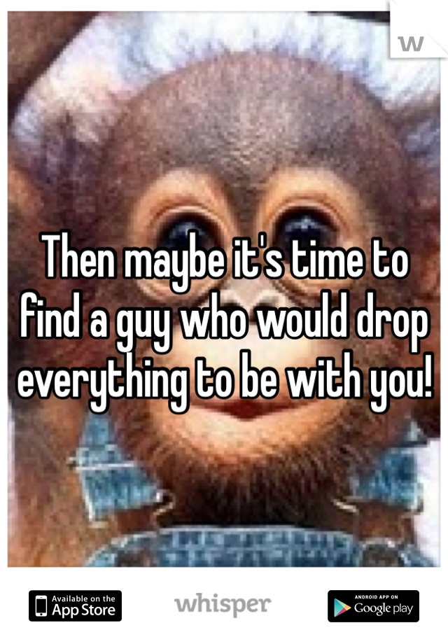 Then maybe it's time to find a guy who would drop everything to be with you! 