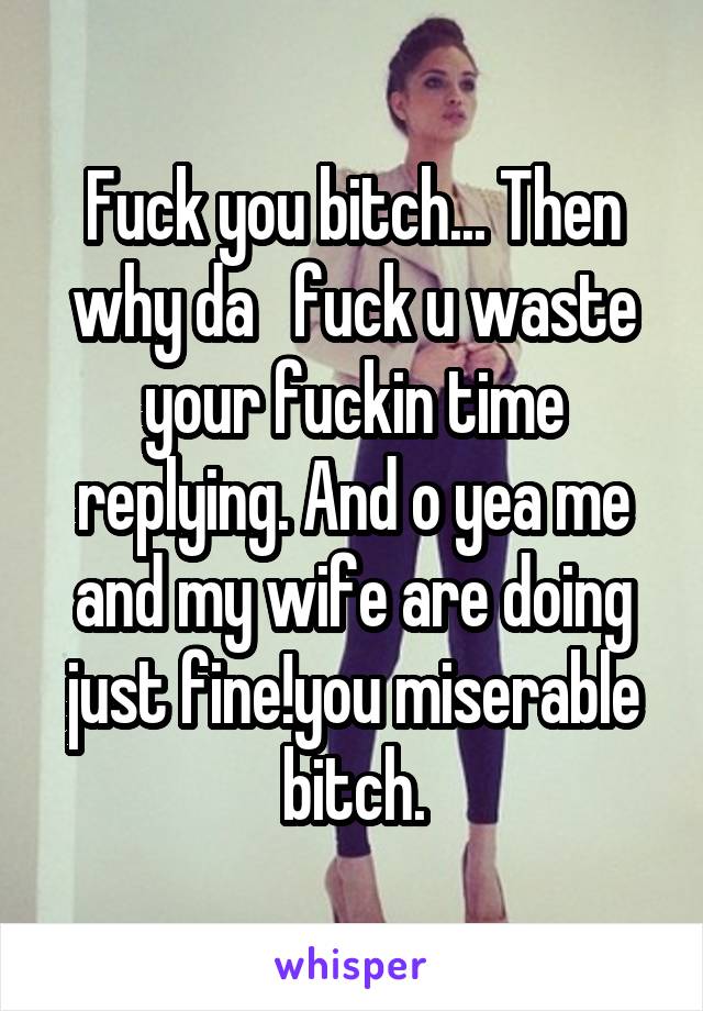 Fuck you bitch... Then why da   fuck u waste your fuckin time replying. And o yea me and my wife are doing just fine!you miserable bitch.