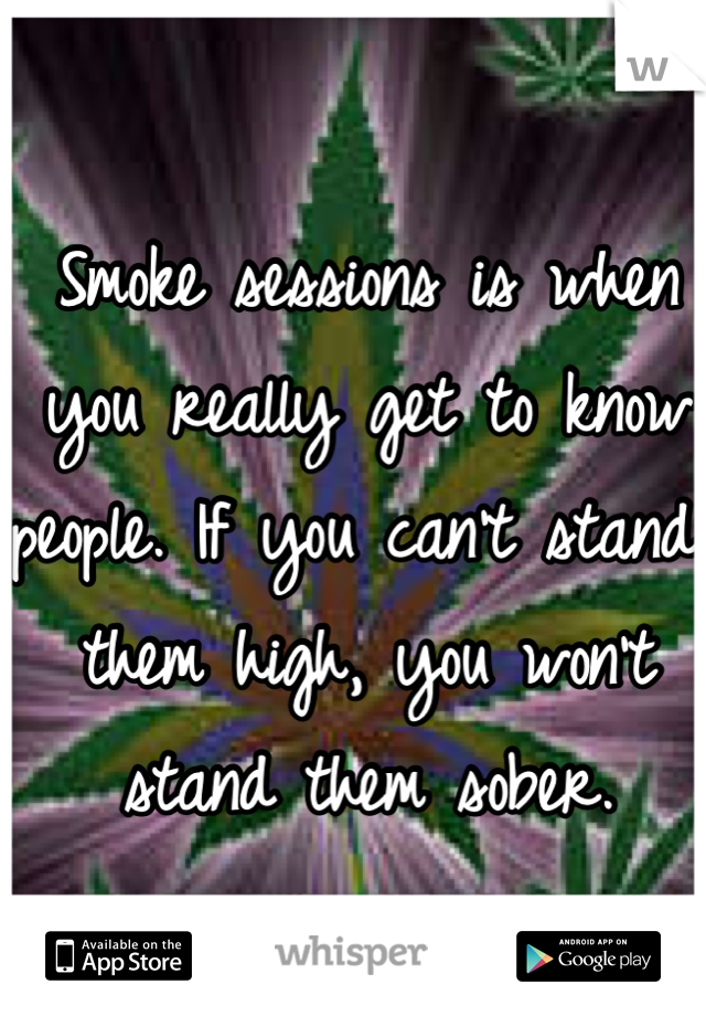 Smoke sessions is when you really get to know people. If you can't stand them high, you won't stand them sober. 