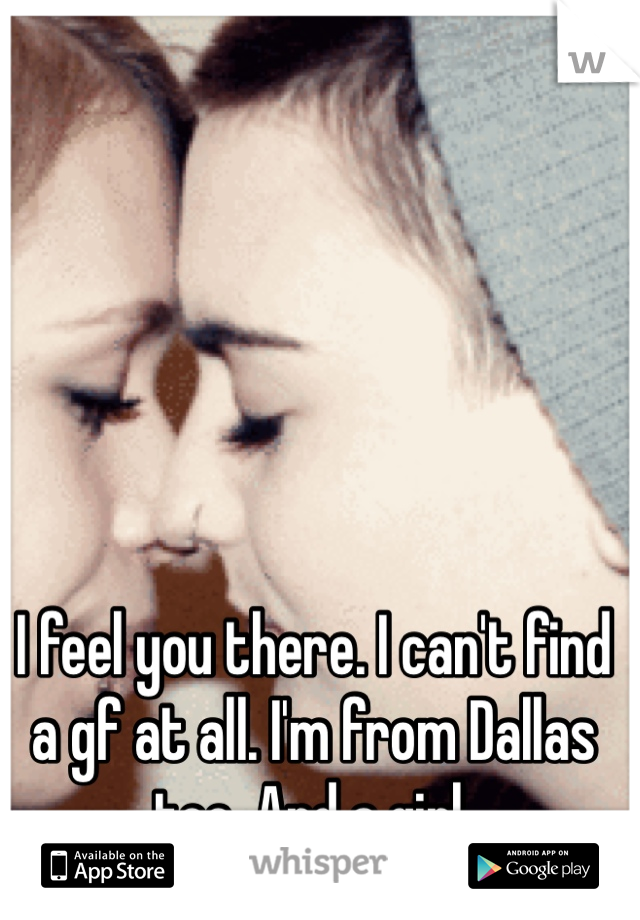 I feel you there. I can't find a gf at all. I'm from Dallas too. And a girl.