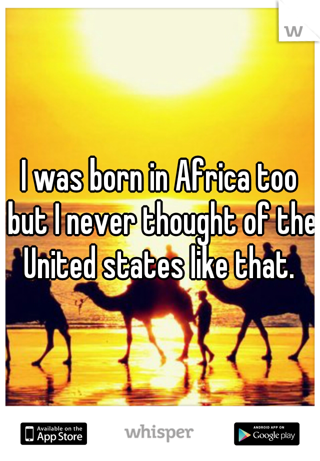 I was born in Africa too but I never thought of the United states like that. 
