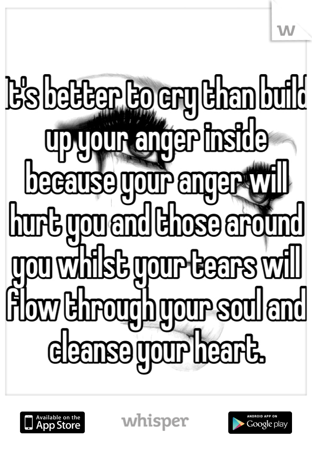 It's better to cry than build up your anger inside because your anger will hurt you and those around you whilst your tears will flow through your soul and cleanse your heart.