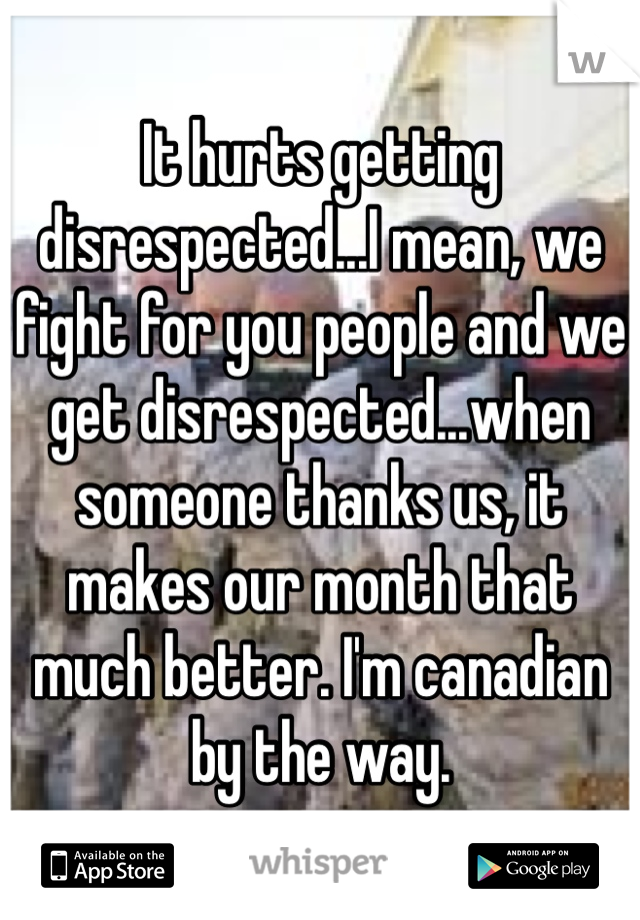 It hurts getting disrespected...I mean, we fight for you people and we get disrespected...when someone thanks us, it makes our month that much better. I'm canadian by the way.