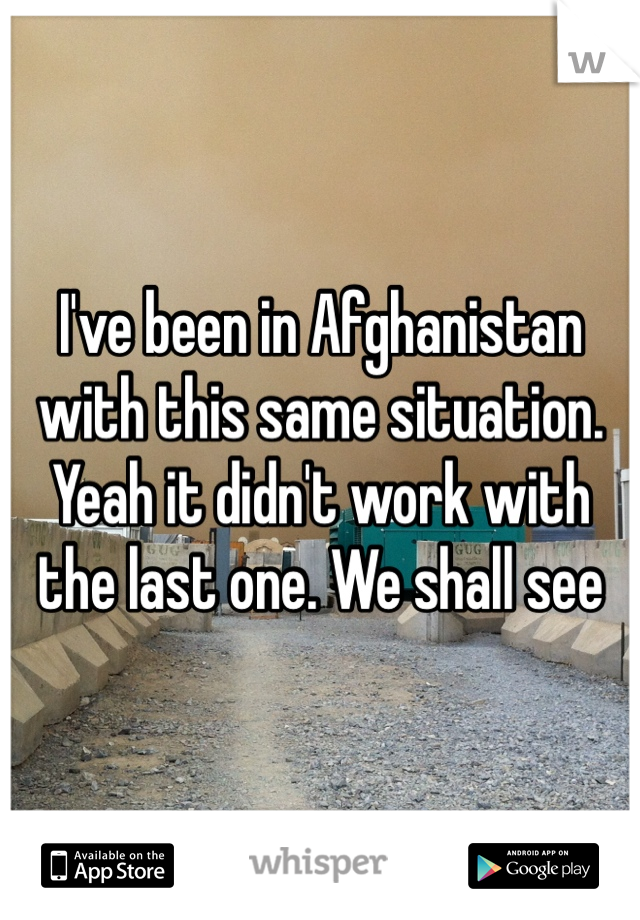 I've been in Afghanistan with this same situation. Yeah it didn't work with the last one. We shall see