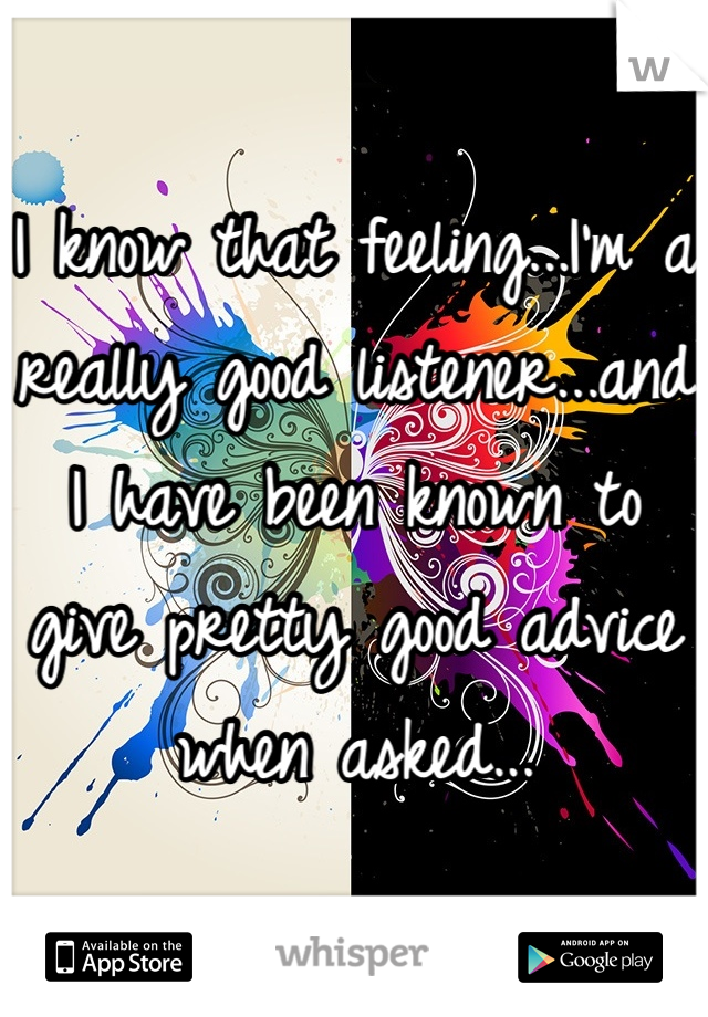 I know that feeling...I'm a really good listener...and I have been known to give pretty good advice when asked...