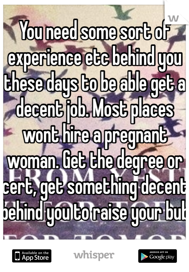You need some sort of experience etc behind you these days to be able get a decent job. Most places wont hire a pregnant woman. Get the degree or cert, get something decent behind you to raise your bub