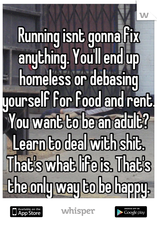 Running isnt gonna fix anything. You'll end up homeless or debasing yourself for food and rent. You want to be an adult? Learn to deal with shit. That's what life is. That's the only way to be happy.