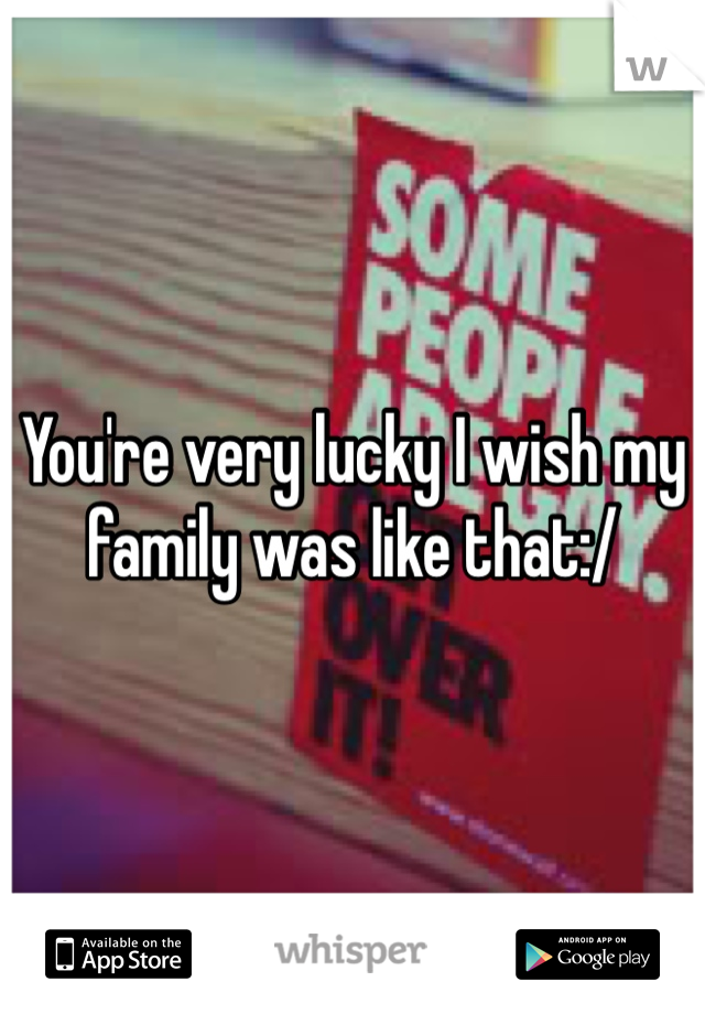 You're very lucky I wish my family was like that:/