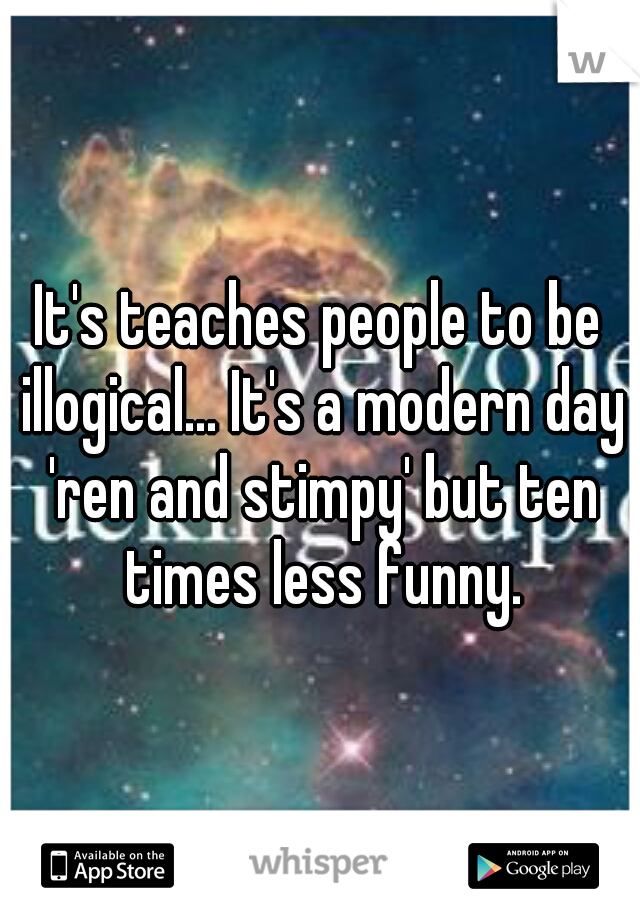 It's teaches people to be illogical... It's a modern day 'ren and stimpy' but ten times less funny.