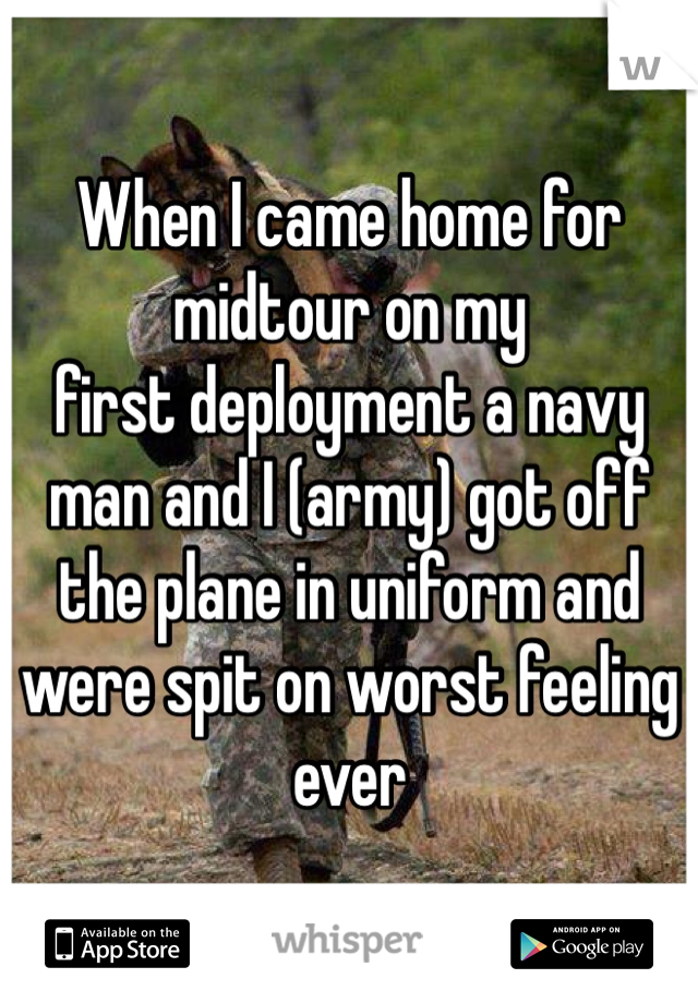 When I came home for midtour on my
first deployment a navy man and I (army) got off the plane in uniform and were spit on worst feeling ever