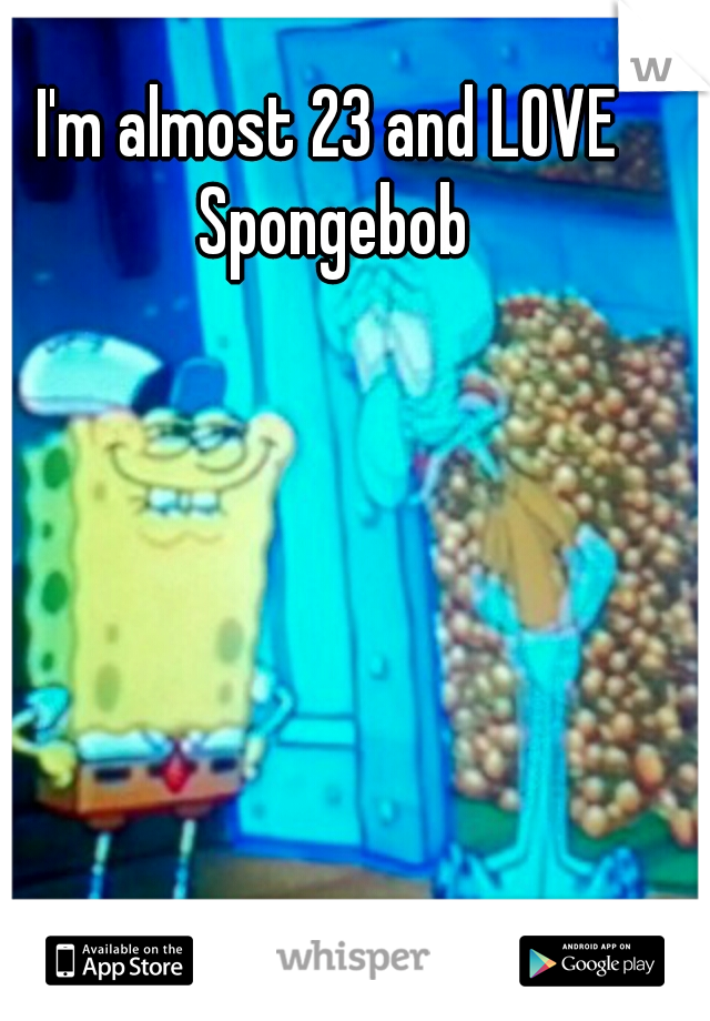 I'm almost 23 and LOVE Spongebob