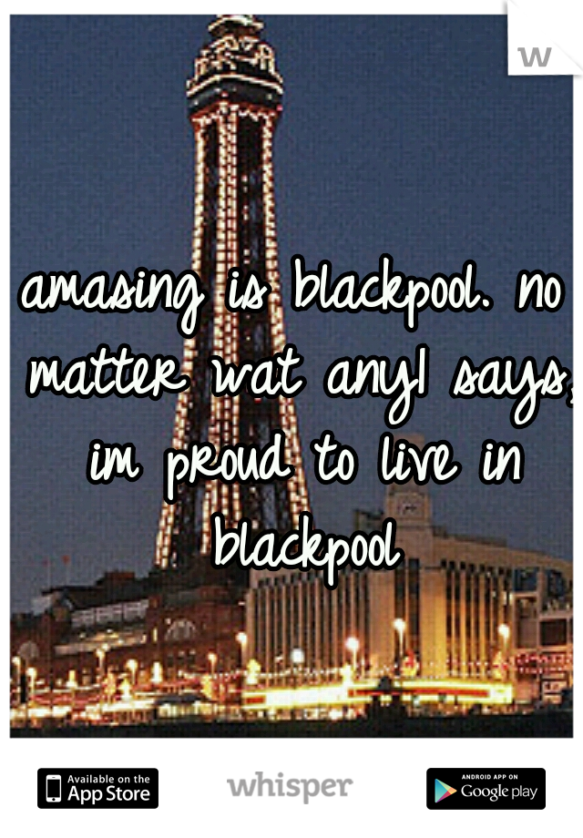 amasing is blackpool. no matter wat any1 says, im proud to live in blackpool