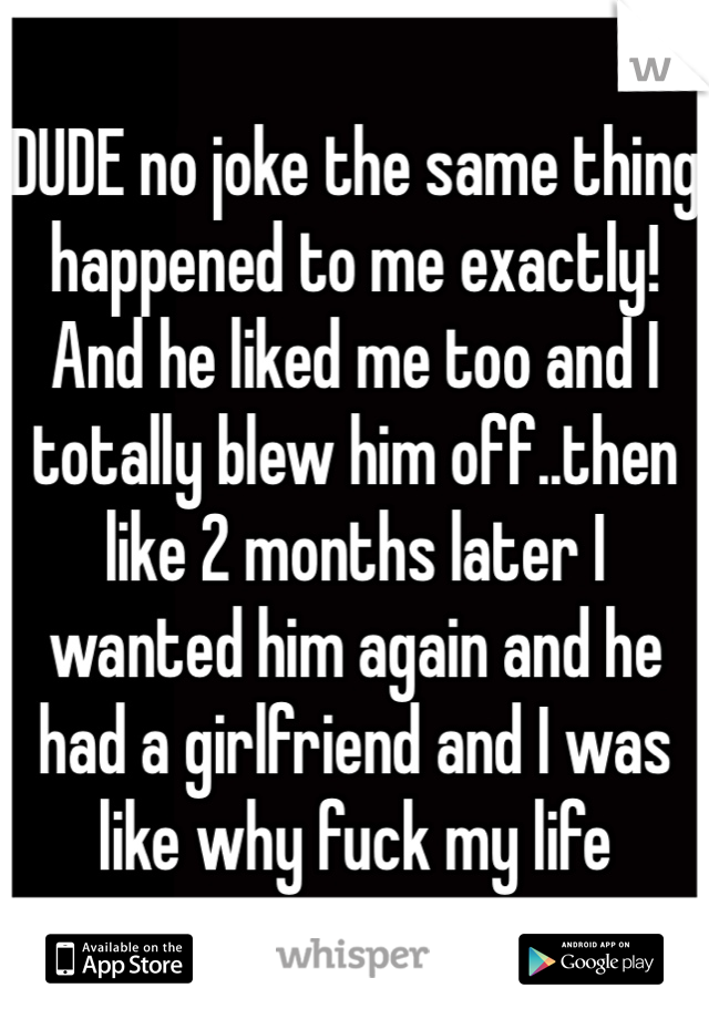 DUDE no joke the same thing happened to me exactly! And he liked me too and I totally blew him off..then like 2 months later I wanted him again and he had a girlfriend and I was like why fuck my life