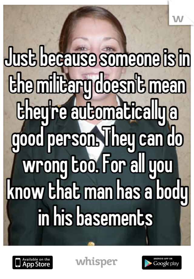 Just because someone is in the military doesn't mean they're automatically a good person. They can do wrong too. For all you know that man has a body in his basements 