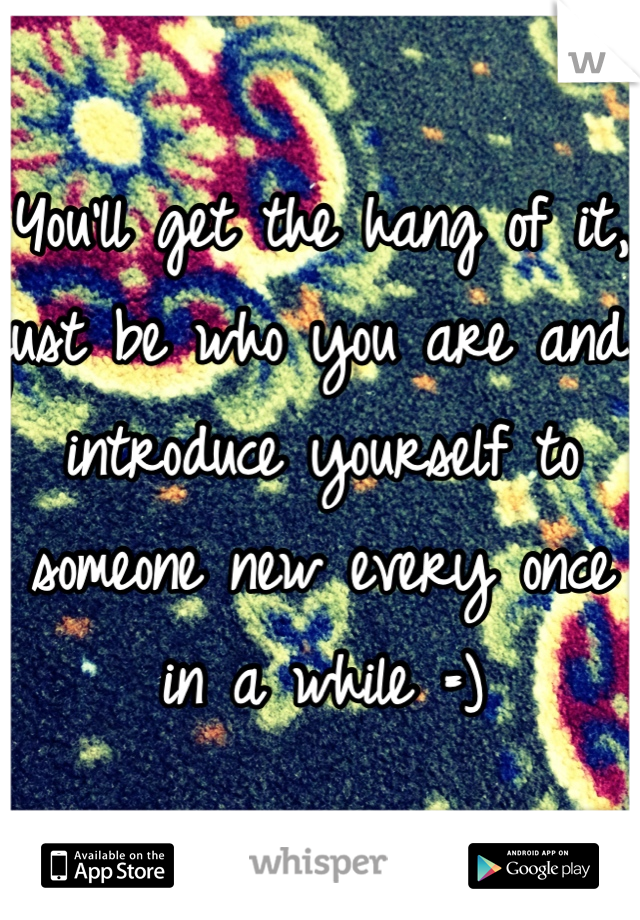 You'll get the hang of it, just be who you are and introduce yourself to someone new every once in a while =)