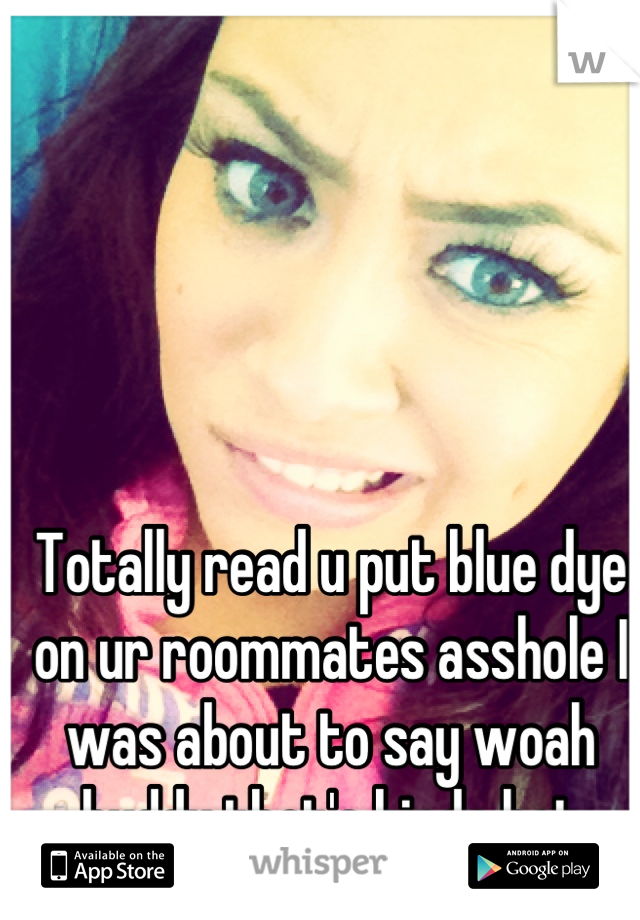 Totally read u put blue dye on ur roommates asshole I was about to say woah buddy that's kinda hot hahah