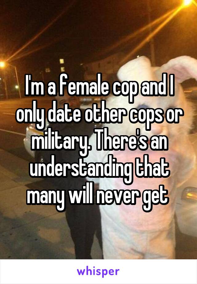 I'm a female cop and I only date other cops or military. There's an understanding that many will never get 