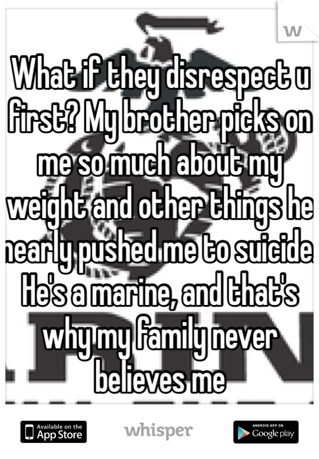 What if they disrespect u first? My brother picks on me so much about my weight and other things he nearly pushed me to suicide. He's a marine, and that's why my family never believes me