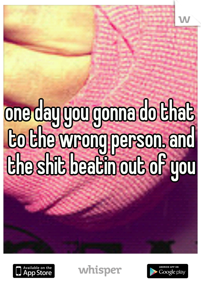 one day you gonna do that to the wrong person. and the shit beatin out of you