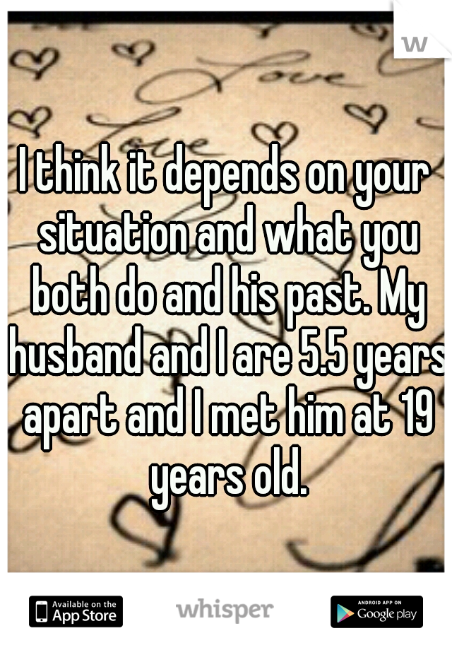I think it depends on your situation and what you both do and his past. My husband and I are 5.5 years apart and I met him at 19 years old.