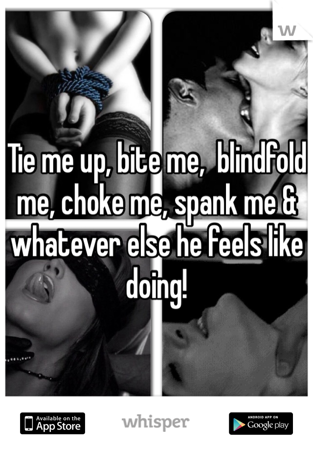Tie me up, bite me,  blindfold me, choke me, spank me & whatever else he feels like doing!