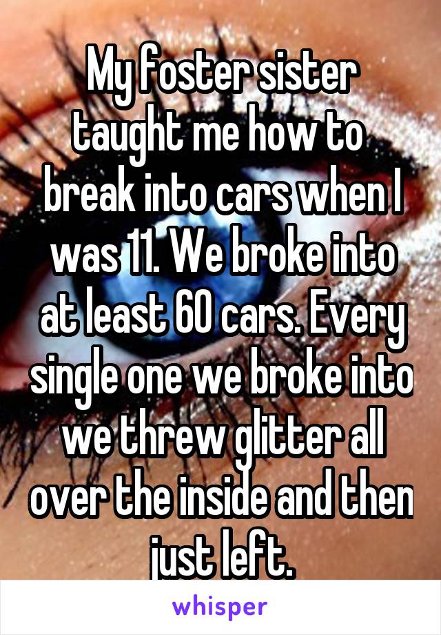 My foster sister taught me how to  break into cars when I was 11. We broke into at least 60 cars. Every single one we broke into we threw glitter all over the inside and then just left.
