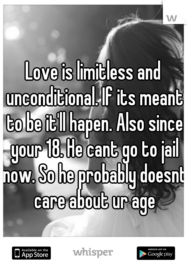 Love is limitless and unconditional. If its meant to be it'll hapen. Also since your 18. He cant go to jail now. So he probably doesnt care about ur age