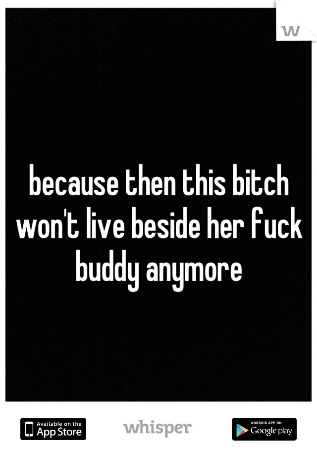 because then this bitch won't live beside her fuck buddy anymore