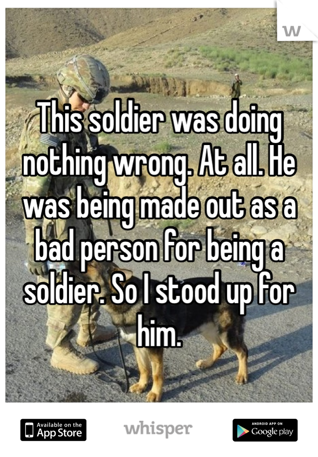 This soldier was doing nothing wrong. At all. He was being made out as a bad person for being a soldier. So I stood up for him. 