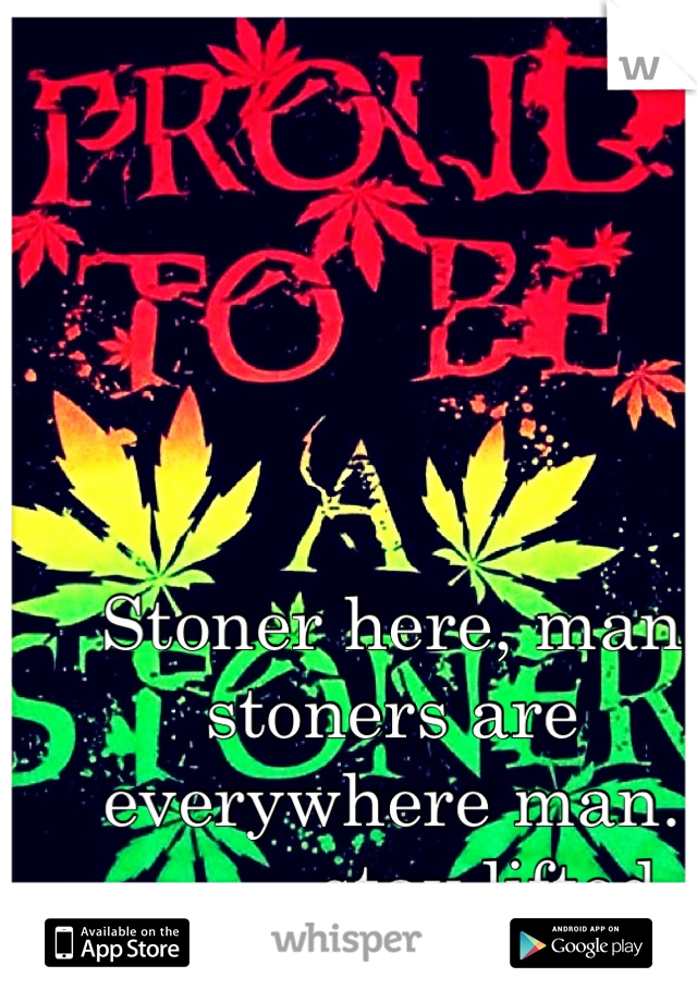 Stoner here, man stoners are everywhere man. ___,~ stay lifted