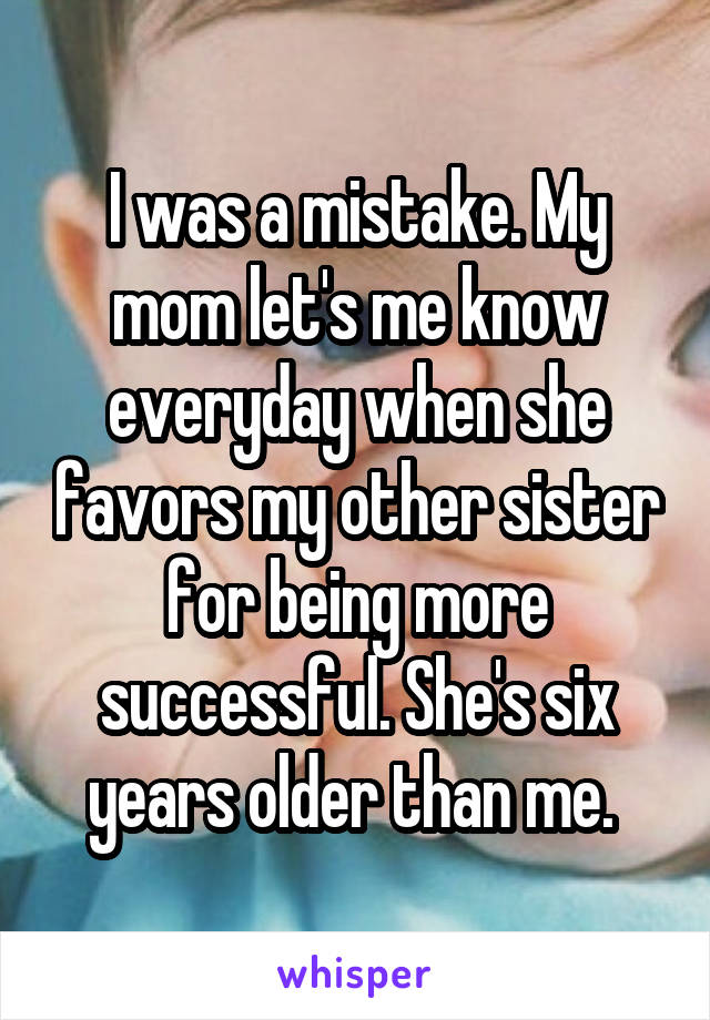 I was a mistake. My mom let's me know everyday when she favors my other sister for being more successful. She's six years older than me. 
