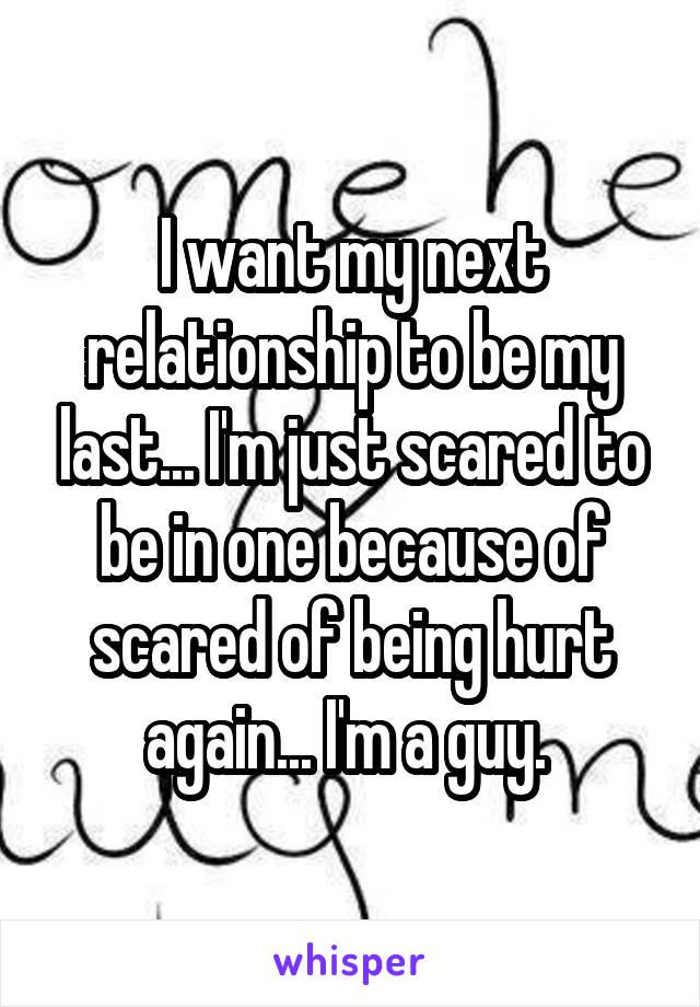 I want my next relationship to be my last... I'm just scared to be in one because of scared of being hurt again... I'm a guy. 