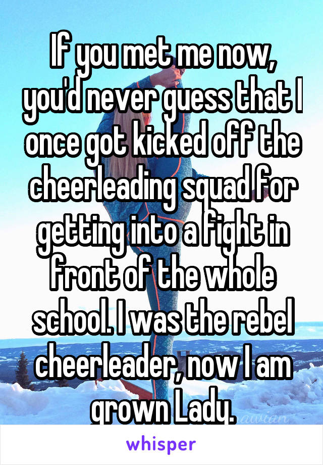If you met me now, you'd never guess that I once got kicked off the cheerleading squad for getting into a fight in front of the whole school. I was the rebel cheerleader, now I am grown Lady.
