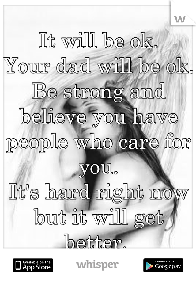 It will be ok. 
Your dad will be ok. Be strong and believe you have people who care for you. 
It's hard right now but it will get better. 