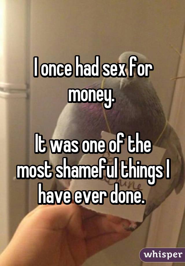 I once had sex for money. 

It was one of the most shameful things I have ever done. 